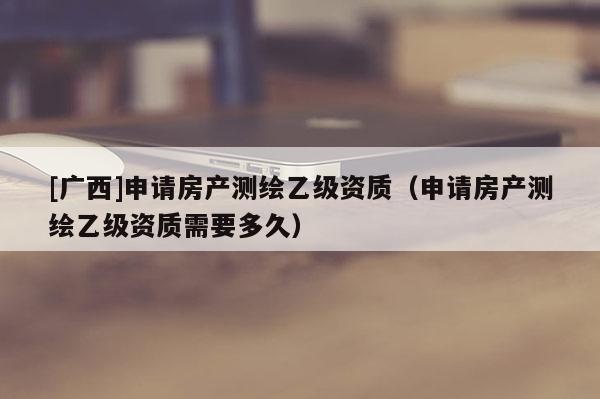 [广西]申请房产测绘乙级资质（申请房产测绘乙级资质需要多久）