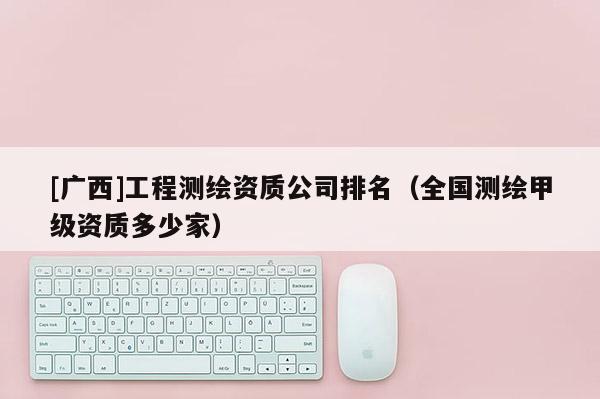 [广西]工程测绘资质公司排名（全国测绘甲级资质多少家）