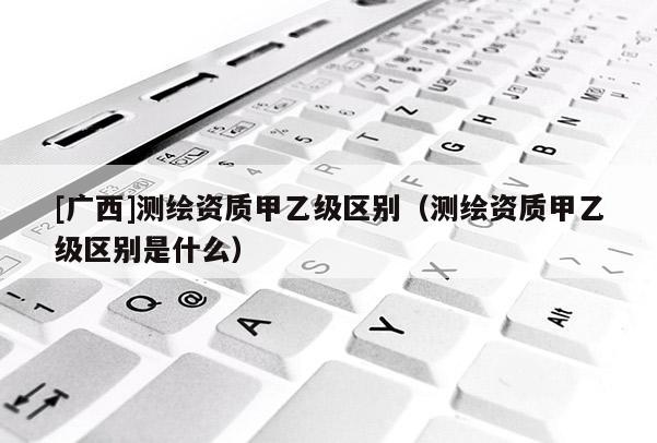 [广西]测绘资质甲乙级区别（测绘资质甲乙级区别是什么）