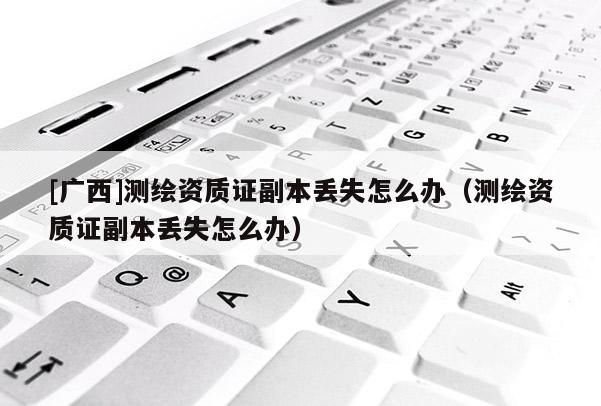 [广西]测绘资质证副本丢失怎么办（测绘资质证副本丢失怎么办）