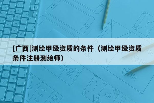 [广西]测绘甲级资质的条件（测绘甲级资质条件注册测绘师）