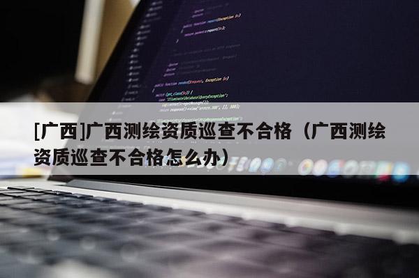 [广西]广西测绘资质巡查不合格（广西测绘资质巡查不合格怎么办）