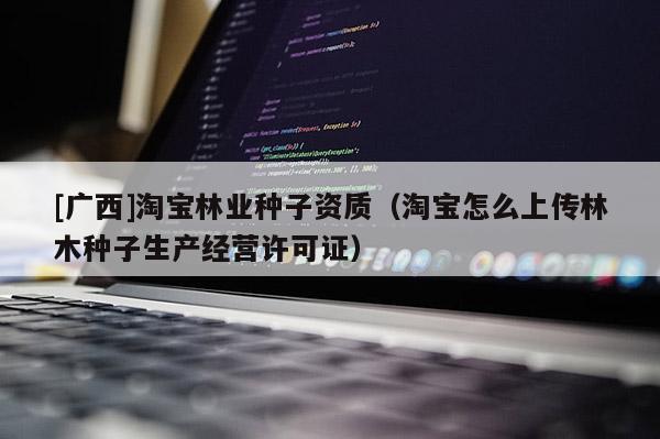 [广西]淘宝林业种子资质（淘宝怎么上传林木种子生产经营许可证）