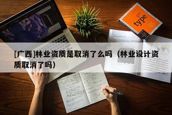 [广西]林业资质是取消了么吗（林业设计资质取消了吗）