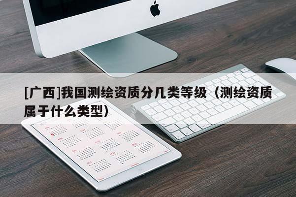 [广西]我国测绘资质分几类等级（测绘资质属于什么类型）