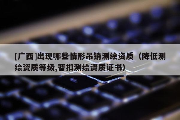 [广西]出现哪些情形吊销测绘资质（降低测绘资质等级,暂扣测绘资质证书）