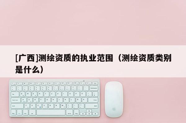 [广西]测绘资质的执业范围（测绘资质类别是什么）