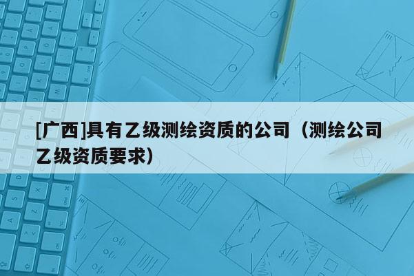 [广西]具有乙级测绘资质的公司（测绘公司乙级资质要求）