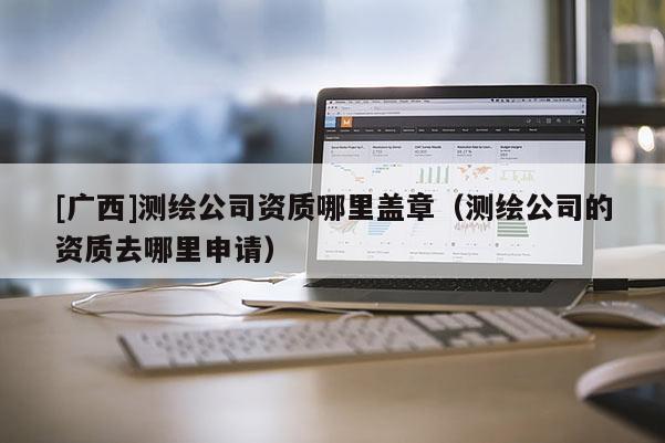 [广西]测绘公司资质哪里盖章（测绘公司的资质去哪里申请）