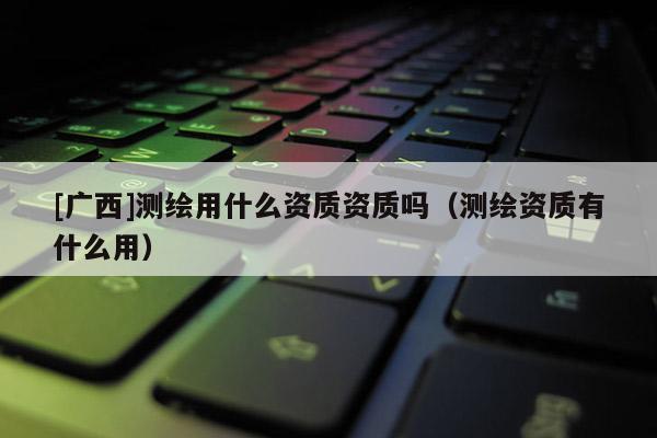 [广西]测绘用什么资质资质吗（测绘资质有什么用）