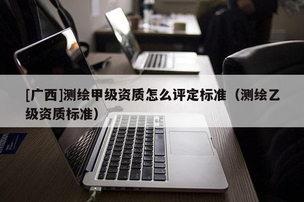 [广西]测绘甲级资质怎么评定标准（测绘乙级资质标准）