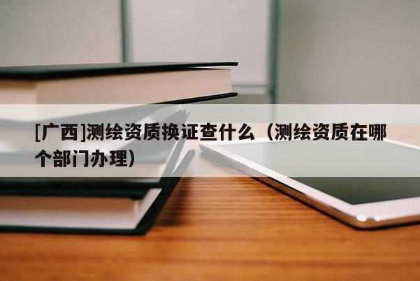 [广西]测绘资质换证查什么（测绘资质在哪个部门办理）
