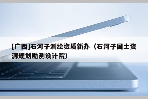 [广西]石河子测绘资质新办（石河子国土资源规划勘测设计院）