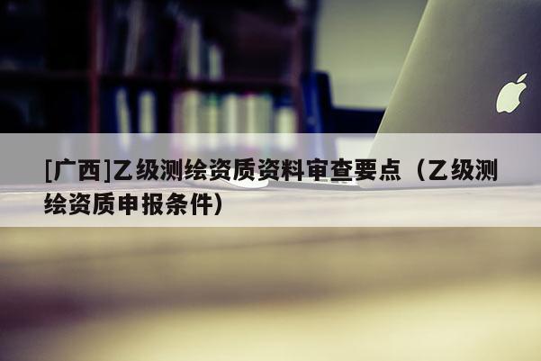 [广西]乙级测绘资质资料审查要点（乙级测绘资质申报条件）