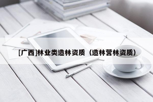 [广西]林业类造林资质（造林营林资质）