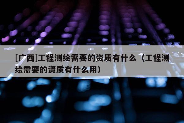 [广西]工程测绘需要的资质有什么（工程测绘需要的资质有什么用）