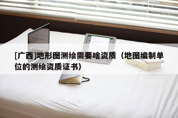 [广西]地形图测绘需要啥资质（地图编制单位的测绘资质证书）