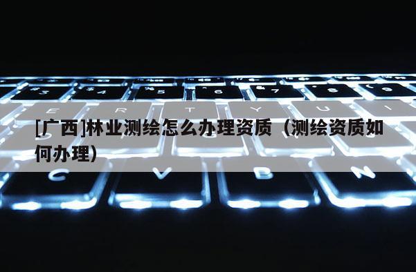 [广西]林业测绘怎么办理资质（测绘资质如何办理）