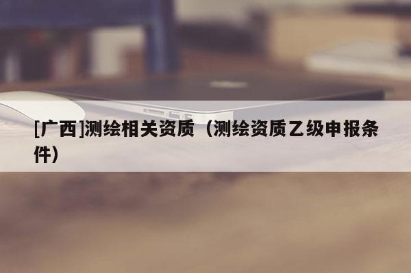 [广西]测绘相关资质（测绘资质乙级申报条件）