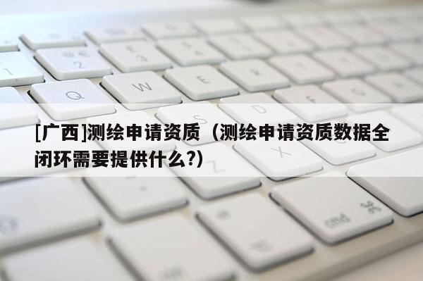 [广西]测绘申请资质（测绘申请资质数据全闭环需要提供什么?）