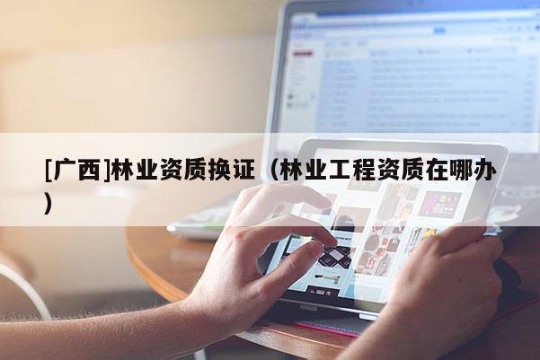 [广西]林业资质换证（林业工程资质在哪办）