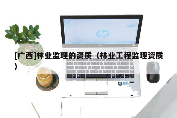 [广西]林业监理的资质（林业工程监理资质）