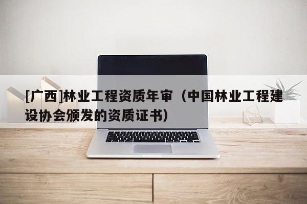 [广西]林业工程资质年审（中国林业工程建设协会颁发的资质证书）