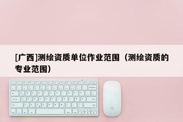 [广西]测绘资质单位作业范围（测绘资质的专业范围）