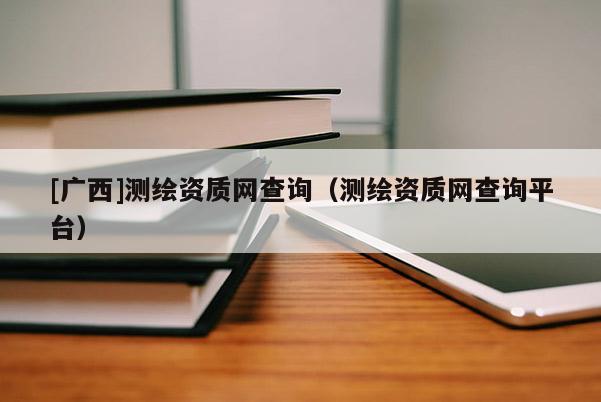 [广西]测绘资质网查询（测绘资质网查询平台）