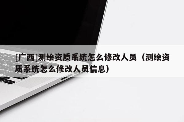[广西]测绘资质系统怎么修改人员（测绘资质系统怎么修改人员信息）