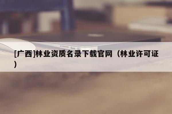 [广西]林业资质名录下载官网（林业许可证）