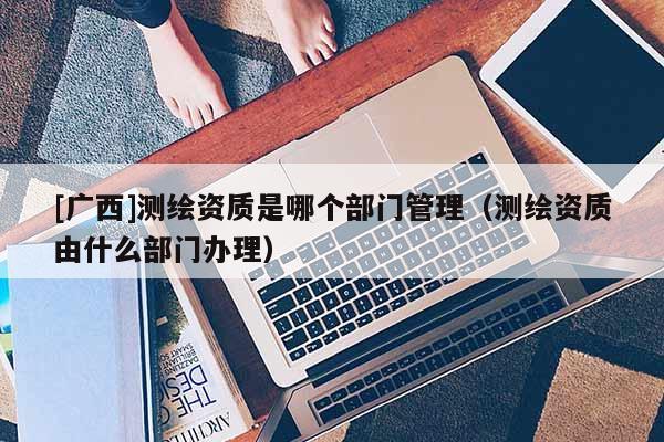 [广西]测绘资质是哪个部门管理（测绘资质由什么部门办理）