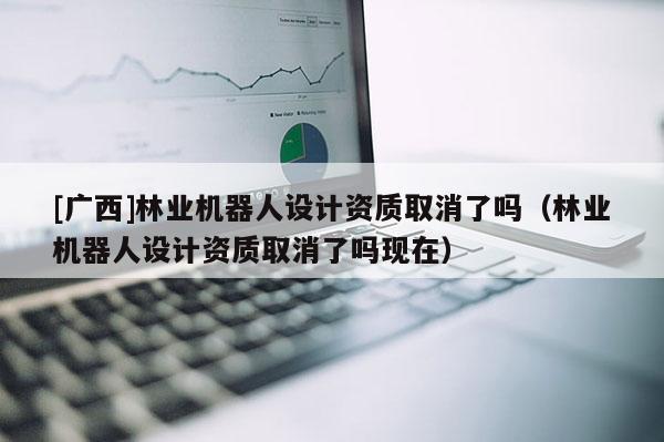 [广西]林业机器人设计资质取消了吗（林业机器人设计资质取消了吗现在）