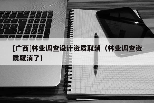 [广西]林业调查设计资质取消（林业调查资质取消了）