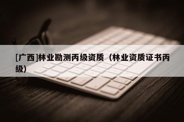 [广西]林业勘测丙级资质（林业资质证书丙级）