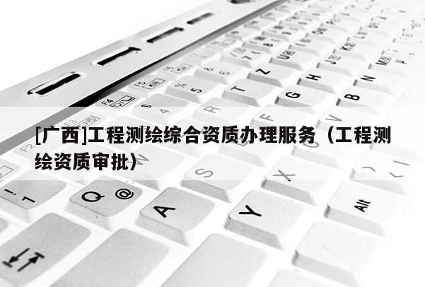 [广西]工程测绘综合资质办理服务（工程测绘资质审批）