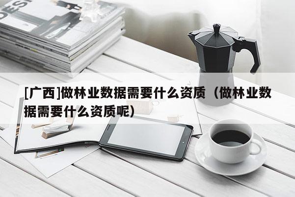 [广西]做林业数据需要什么资质（做林业数据需要什么资质呢）