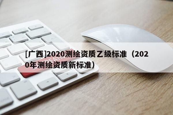 [广西]2020测绘资质乙级标准（2020年测绘资质新标准）