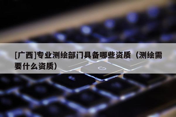 [广西]专业测绘部门具备哪些资质（测绘需要什么资质）