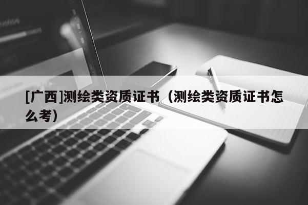[广西]测绘类资质证书（测绘类资质证书怎么考）