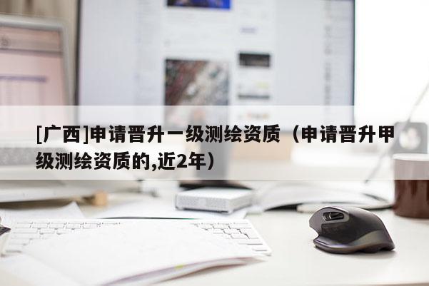 [广西]申请晋升一级测绘资质（申请晋升甲级测绘资质的,近2年）