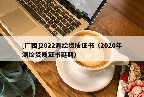 [广西]2022测绘资质证书（2020年测绘资质证书延期）