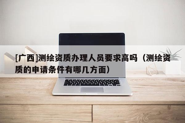 [广西]测绘资质办理人员要求高吗（测绘资质的申请条件有哪几方面）