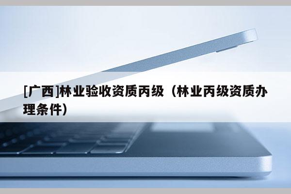 [广西]林业验收资质丙级（林业丙级资质办理条件）