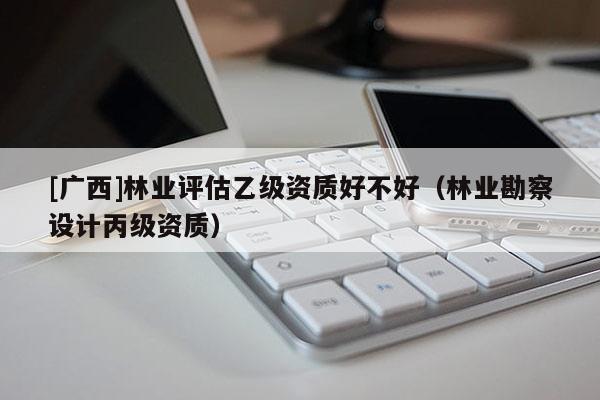 [广西]林业评估乙级资质好不好（林业勘察设计丙级资质）