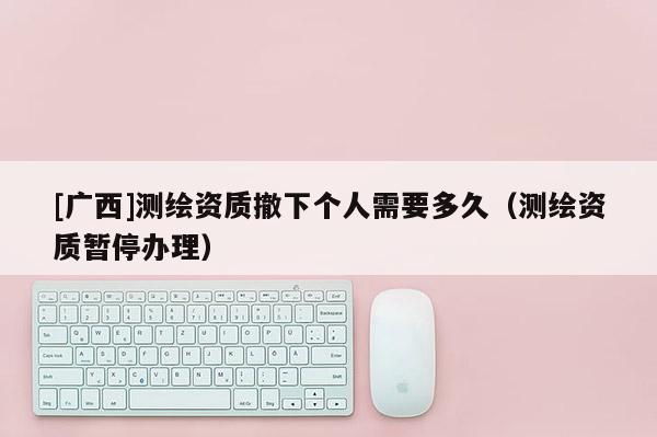 [广西]测绘资质撤下个人需要多久（测绘资质暂停办理）