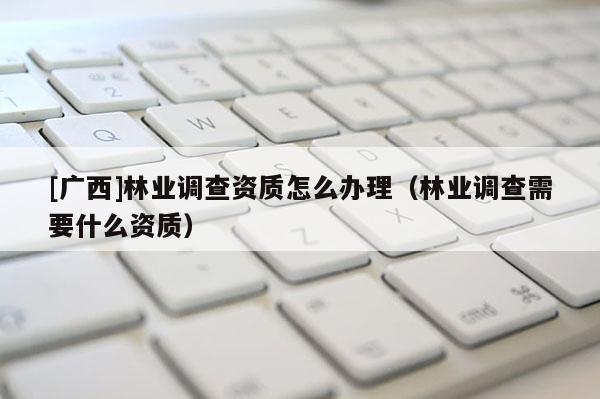 [广西]林业调查资质怎么办理（林业调查需要什么资质）