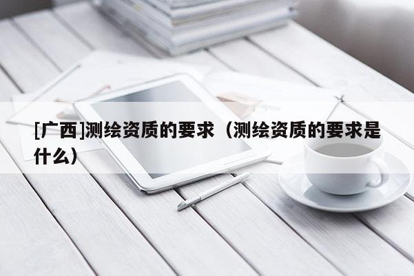 [广西]测绘资质的要求（测绘资质的要求是什么）