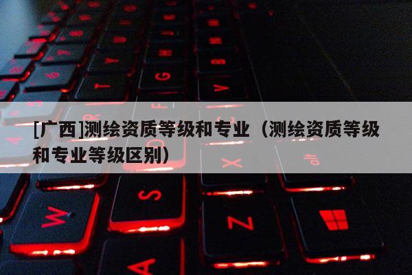 [广西]测绘资质等级和专业（测绘资质等级和专业等级区别）