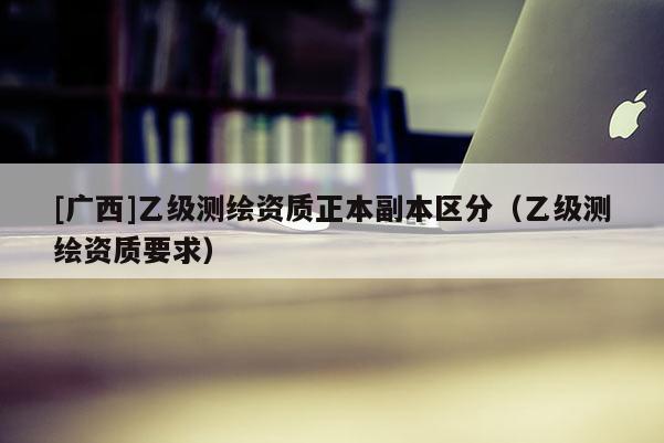 [广西]乙级测绘资质正本副本区分（乙级测绘资质要求）